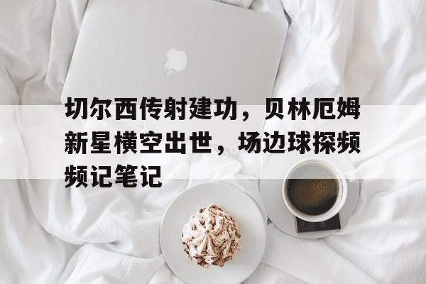 切尔西传射建功，贝林厄姆新星横空出世，场边球探频频记笔记